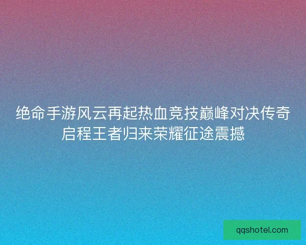 绝命手游风云再起热血竞技巅峰对决传奇启程王者归来荣耀征途震撼