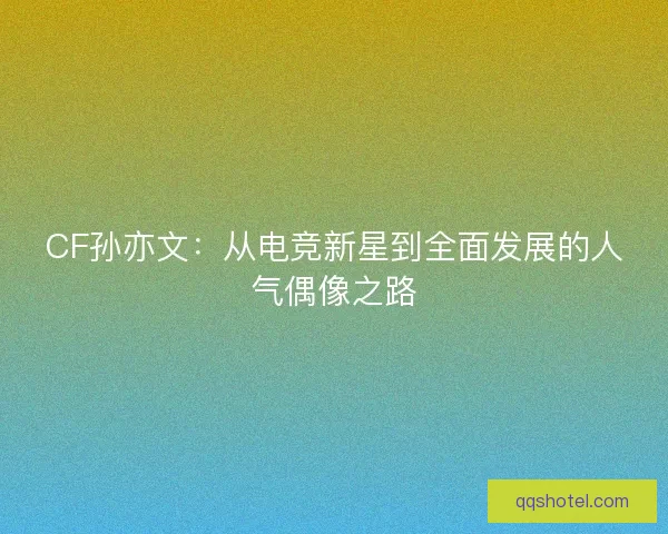 CF孙亦文：从电竞新星到全面发展的人气偶像之路