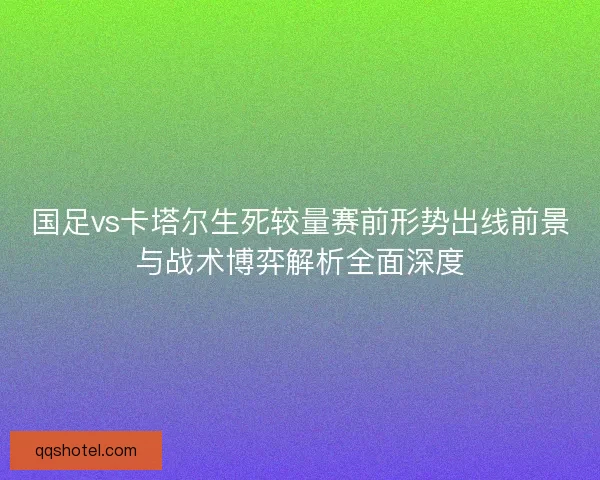 国足vs卡塔尔生死较量赛前形势出线前景与战术博弈解析全面深度