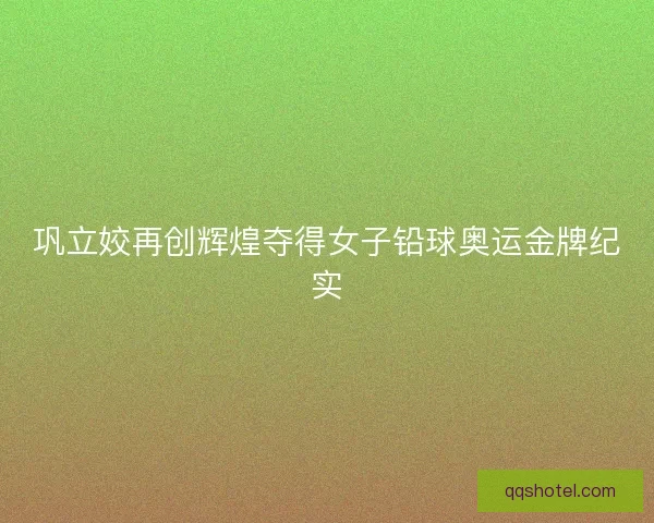 巩立姣再创辉煌夺得女子铅球奥运金牌纪实