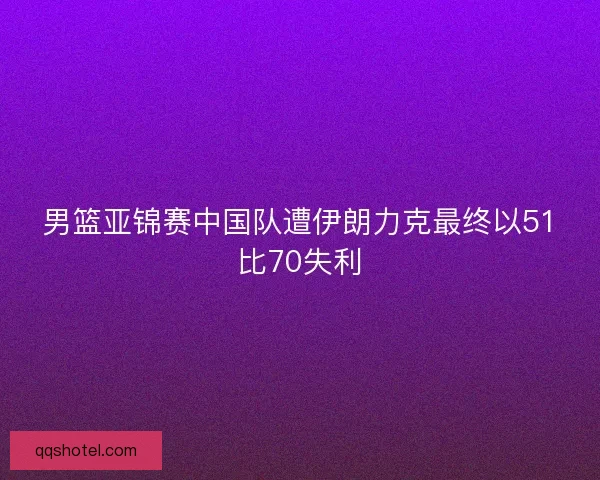 男篮亚锦赛中国队遭伊朗力克最终以51比70失利