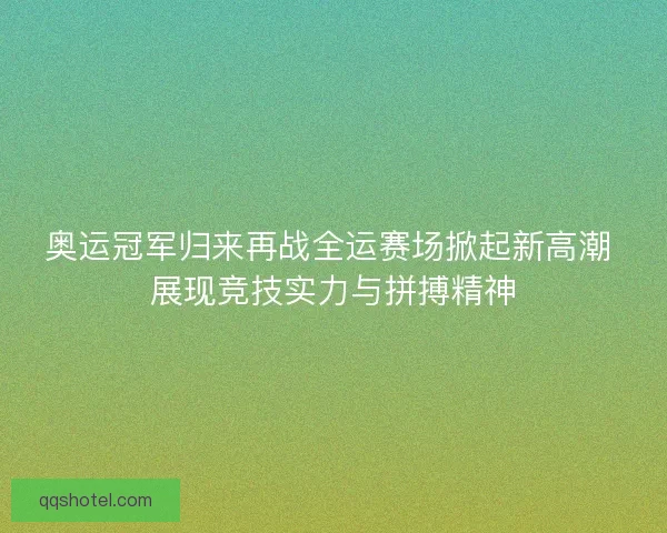 奥运冠军归来再战全运赛场掀起新高潮 展现竞技实力与拼搏精神