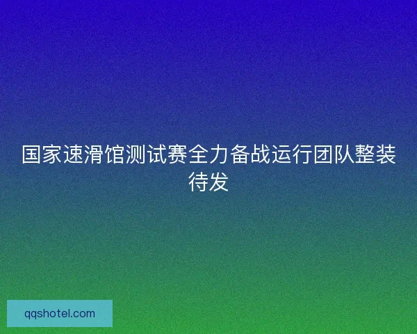 国家速滑馆测试赛全力备战运行团队整装待发