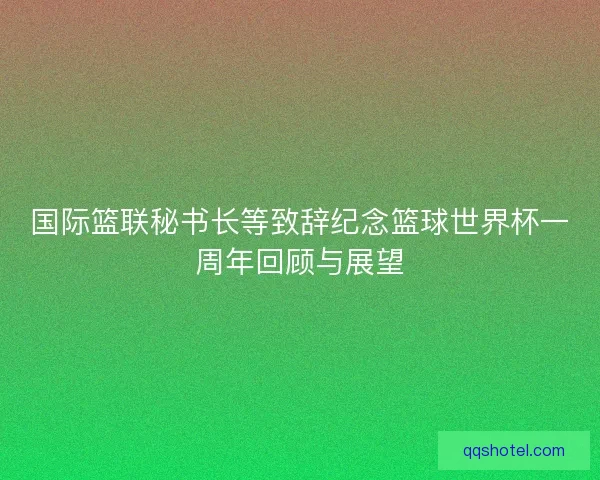 国际篮联秘书长等致辞纪念篮球世界杯一周年回顾与展望