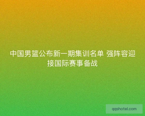 中国男篮公布新一期集训名单 强阵容迎接国际赛事备战